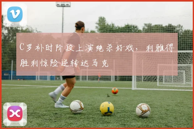 C罗补时阶段上演绝杀好戏,利雅得