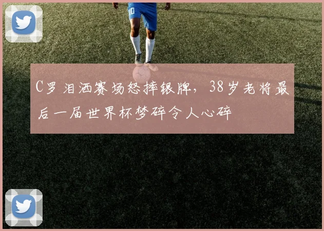 C罗泪洒赛场怒摔银牌，38岁老将最后一届世界杯梦碎令人心碎